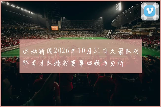 运动新闻2026年10月31日火箭队对阵奇才队精彩赛事回顾与分析