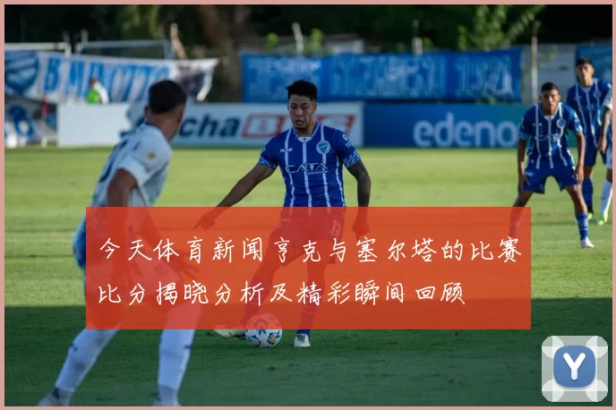 今天体育新闻亨克与塞尔塔的比赛比分揭晓分析及精彩瞬间回顾