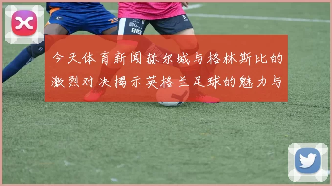 今天体育新闻赫尔城与格林斯比的激烈对决揭示英格兰足球的魅力与竞争精神