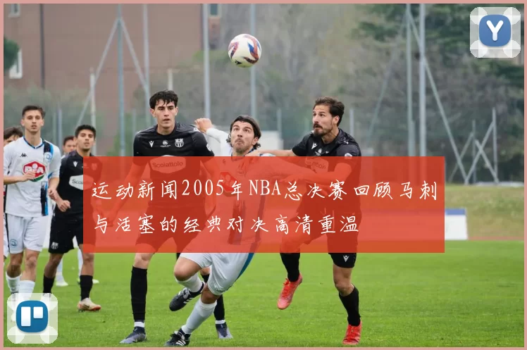 运动新闻2005年NBA总决赛回顾马刺与活塞的经典对决高清重温