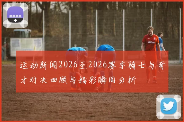运动新闻2026至2026赛季骑士与奇才对决回顾与精彩瞬间分析