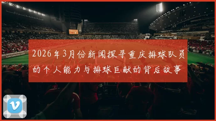 2026年3月份新闻探寻重庆排球队员的个人能力与排球巨献的背后故事