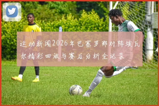 运动新闻2026年巴塞罗那对阵埃瓦尔精彩回放与赛后分析全记录