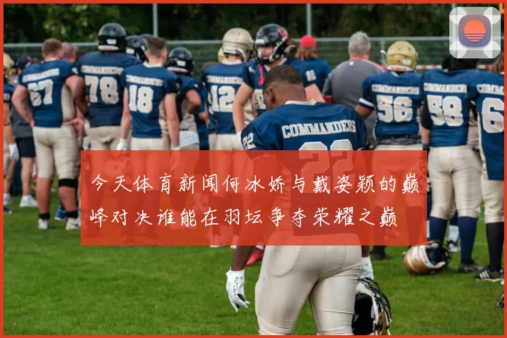 今天体育新闻何冰娇与戴姿颖的巅峰对决谁能在羽坛争夺荣耀之巅